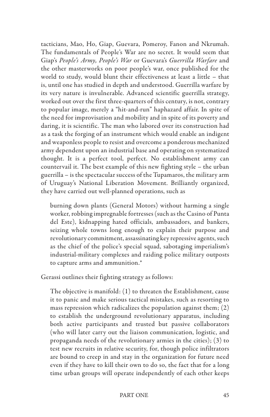 tacticians, Mao, Ho, Giap, Guevara, Pomeroy, Fanon and Nkrumah ‘The fundameneals of People’s War are no secret. Ie would seem that Giap’s Peaple’s Army, Peaple’s War or Guevara’s Guerrilla Warfire and the other masterworks on poor people’ war, once published for the world to seudy, would blune theis cffectiveness at least a lietle — that is, unel one has seudied in depth and understood. Guerrilla warfare by ies very nature is invulnerable. Advanced scientific guersilla stracegy. worked out over the first three-quarters o this century, s not, contrary to popular image, merely 2 *hit-and-run” haphazard affair. In spite of the need for improv  daring, i is scientific. The man who labored over s construction had a5 task the forging of an insteument which would enable an indigent and weaponless people to resise and overcome a ponderous mechanized army dependent upon an industrial base and operating on syseematized thoughe. It is 2 perfect tool, perfect. No establishment army can countervailit. The best example of this new fighting seyle - the urban guersilla — is the spectacular suceess of the Tupamaros,the military arm of Uruguay’ National Liberation Movement. Brilliantly organized., they have carried out well-planned operations, such as  ion and mobility and in spite ofits poverey and  burning down plants (General Motors) without harming a single worker,robbing impregnable ortresses (such as the Casino of Punea del Este), kidnapping hated officials, ambassadors, and bankers, seizing whole towns long enough to explain their puspose and revolutionary commitment, assassinating key repressive agents,such as the chief of the police’ special squad, sabotaging imperialism’s indusrial-military complexes and raiding police military outposes to capture arms and ammunition.”  Gerass outlines their fighting stracegy as follows:  The objective is manifold: (1) to threaten the Establishment, cause it to panic and make serious tactical mistakes, such as resorting to mass repression which radicalizes the population againse thems (2) to establish the underground revolutionary apparatus, including both active participants and erusted bue passive collaborators (who will later carry ou the liaison communication, logistc, and propaganda needs of the revolutionary armies in the cities): (3) to test new reeruits in relative security, for, though police infierators are bound to creep in and seay in the organization for future need even if they have to kill their own to do so, the fact that for a long time urban groups will operate independently of each other keeps  PART ONE 5 